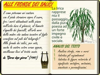 ALLE FRONDE DEI SALICI
E come potevamo noi cantare
con il piede straniero sopra il cuore,
fra i morti abbandonati nelle piazze
sull'erba dura di ghiaccio, al lamento
d'agnello dei fanciulli, all'urlo nero
della madre che andava incontro al figlio
crocifisso sul palo del telegrafo?
Alle fronde dei salici, per voto,
anche le nostre cetre erano appese,
oscillavano lievi al triste vento.
da “Giorno dopo giorno” (1947)
ANALISI DEL TESTO
1 Analizza strofe, rime e versi
1 Individua gli enjambement
1 Individua le figure retoriche di
significato: metafore, metonimie,
sinestesie e personificazioni.
La lirica
rapprese
nta il
passaggio
dalla pura
poesia ad
un forte
impegno
civile e
sociale.
 