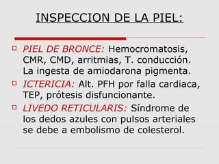 INSPECCION DE LA PIEL:
 PIEL DE BRONCE: Hemocromatosis,
CMR, CMD, arritmias, T. conducción.
La ingesta de amiodarona pigmenta.
 ICTERICIA: Alt. PFH por falla cardiaca,
TEP, prótesis disfuncionante.
 LIVEDO RETICULARIS: Síndrome de
los dedos azules con pulsos arteriales
se debe a embolismo de colesterol.
 