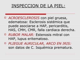 INSPECCION DE LA PIEL:
 ACROESCLEROSIS con piel gruesa,
edematosa: Esclerosis sistémica que
puede asociarse a HAP, pericarditis,
HAS, CMH, CMR, falla cardiaca derecha.
 RUBOR MALAR: Estenosis mitral con
HAP, lupus eritematoso.
 PLIEGUE AURICULAR, ARCO EN IRIS:
son datos de C. Isquémica prematura.
 