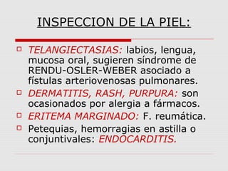 INSPECCION DE LA PIEL:
 TELANGIECTASIAS: labios, lengua,
mucosa oral, sugieren síndrome de
RENDU-OSLER-WEBER asociado a
fístulas arteriovenosas pulmonares.
 DERMATITIS, RASH, PURPURA: son
ocasionados por alergia a fármacos.
 ERITEMA MARGINADO: F. reumática.
 Petequias, hemorragias en astilla o
conjuntivales: ENDOCARDITIS.
 