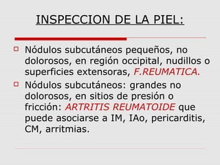 INSPECCION DE LA PIEL:
 Nódulos subcutáneos pequeños, no
dolorosos, en región occipital, nudillos o
superficies extensoras, F.REUMATICA.
 Nódulos subcutáneos: grandes no
dolorosos, en sitios de presión o
fricción: ARTRITIS REUMATOIDE que
puede asociarse a IM, IAo, pericarditis,
CM, arritmias.
 