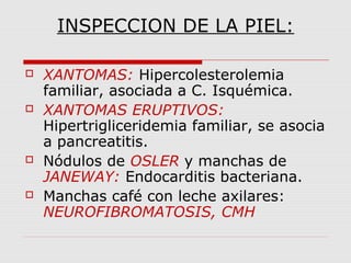 INSPECCION DE LA PIEL:
 XANTOMAS: Hipercolesterolemia
familiar, asociada a C. Isquémica.
 XANTOMAS ERUPTIVOS:
Hipertrigliceridemia familiar, se asocia
a pancreatitis.
 Nódulos de OSLER y manchas de
JANEWAY: Endocarditis bacteriana.
 Manchas café con leche axilares:
NEUROFIBROMATOSIS, CMH
 
