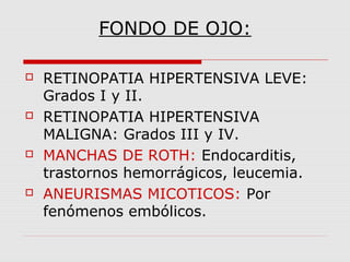 FONDO DE OJO:
 RETINOPATIA HIPERTENSIVA LEVE:
Grados I y II.
 RETINOPATIA HIPERTENSIVA
MALIGNA: Grados III y IV.
 MANCHAS DE ROTH: Endocarditis,
trastornos hemorrágicos, leucemia.
 ANEURISMAS MICOTICOS: Por
fenómenos embólicos.
 