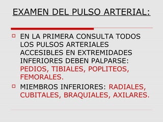 EXAMEN DEL PULSO ARTERIAL:
 EN LA PRIMERA CONSULTA TODOS
LOS PULSOS ARTERIALES
ACCESIBLES EN EXTREMIDADES
INFERIORES DEBEN PALPARSE:
PEDIOS, TIBIALES, POPLITEOS,
FEMORALES.
 MIEMBROS INFERIORES: RADIALES,
CUBITALES, BRAQUIALES, AXILARES.
 