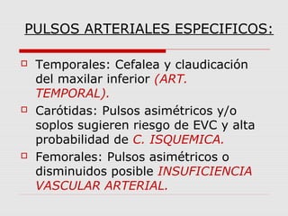 PULSOS ARTERIALES ESPECIFICOS:
 Temporales: Cefalea y claudicación
del maxilar inferior (ART.
TEMPORAL).
 Carótidas: Pulsos asimétricos y/o
soplos sugieren riesgo de EVC y alta
probabilidad de C. ISQUEMICA.
 Femorales: Pulsos asimétricos o
disminuidos posible INSUFICIENCIA
VASCULAR ARTERIAL.
 