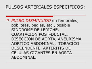 PULSOS ARTERIALES ESPECIFICOS:
 PULSO DISMINUIDO en femorales,
pobliteas, pedias, etc., posible
SINDROME DE LERICHE,
COARTACION POST-DUCTAL,
DISECCION DE AORTA, ANEURISMA
AORTICO ABDOMINAL, TORACICO
DESCENDENTE, ARTERITIS DE
CELULAS GIGANTES EN AORTA
ABDOMINAL.
 
