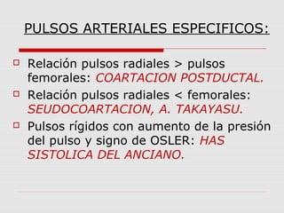 PULSOS ARTERIALES ESPECIFICOS:
 Relación pulsos radiales > pulsos
femorales: COARTACION POSTDUCTAL.
 Relación pulsos radiales < femorales:
SEUDOCOARTACION, A. TAKAYASU.
 Pulsos rígidos con aumento de la presión
del pulso y signo de OSLER: HAS
SISTOLICA DEL ANCIANO.
 