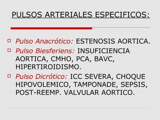 PULSOS ARTERIALES ESPECIFICOS:
 Pulso Anacrótico: ESTENOSIS AORTICA.
 Pulso Biesferiens: INSUFICIENCIA
AORTICA, CMHO, PCA, BAVC,
HIPERTIROIDISMO.
 Pulso Dicrótico: ICC SEVERA, CHOQUE
HIPOVOLEMICO, TAMPONADE, SEPSIS,
POST-REEMP. VALVULAR AORTICO.
 