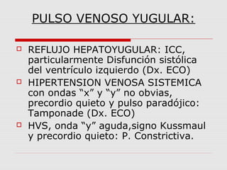 PULSO VENOSO YUGULAR:
 REFLUJO HEPATOYUGULAR: ICC,
particularmente Disfunción sistólica
del ventrículo izquierdo (Dx. ECO)
 HIPERTENSION VENOSA SISTEMICA
con ondas “x” y “y” no obvias,
precordio quieto y pulso paradójico:
Tamponade (Dx. ECO)
 HVS, onda “y” aguda,signo Kussmaul
y precordio quieto: P. Constrictiva.
 