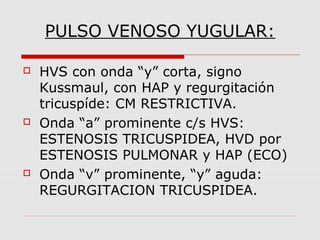 PULSO VENOSO YUGULAR:
 HVS con onda “y” corta, signo
Kussmaul, con HAP y regurgitación
tricuspíde: CM RESTRICTIVA.
 Onda “a” prominente c/s HVS:
ESTENOSIS TRICUSPIDEA, HVD por
ESTENOSIS PULMONAR y HAP (ECO)
 Onda “v” prominente, “y” aguda:
REGURGITACION TRICUSPIDEA.
 