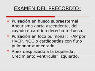 EXAMEN DEL PRECORDIO:
 Pulsación en hueco supraesternal:
Aneurisma aorta ascendente, del
cayado o carótida derecha tortuosa.
 Pulsación en foco pulmonar: HAP por
HVCP, NOC o cardiopatías con flujo
pulmonar aumentado.
 Apex desplazado a la izquierda:
Crecimiento ventricular izquierdo.
 