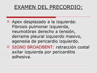 EXAMEN DEL PRECORDIO:
 Apex desplazado a la izquierda:
Fibrosis pulmonar izquierda,
neumotórax derecho a tensión,
derrame pleural izquierdo masivo,
agenesia de pericardio izquierdo.
 SIGNO BROADBENT: retracción costal
axilar izquierda por pericarditis
adhesiva.
 