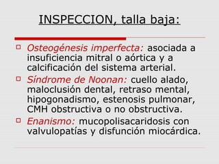 INSPECCION, talla baja:
 Osteogénesis imperfecta: asociada a
insuficiencia mitral o aórtica y a
calcificación del sistema arterial.
 Síndrome de Noonan: cuello alado,
maloclusión dental, retraso mental,
hipogonadismo, estenosis pulmonar,
CMH obstructiva o no obstructiva.
 Enanismo: mucopolisacaridosis con
valvulopatías y disfunción miocárdica.
 