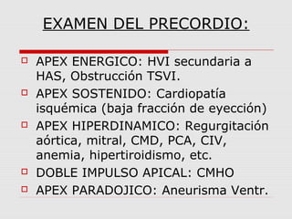 EXAMEN DEL PRECORDIO:
 APEX ENERGICO: HVI secundaria a
HAS, Obstrucción TSVI.
 APEX SOSTENIDO: Cardiopatía
isquémica (baja fracción de eyección)
 APEX HIPERDINAMICO: Regurgitación
aórtica, mitral, CMD, PCA, CIV,
anemia, hipertiroidismo, etc.
 DOBLE IMPULSO APICAL: CMHO
 APEX PARADOJICO: Aneurisma Ventr.
 