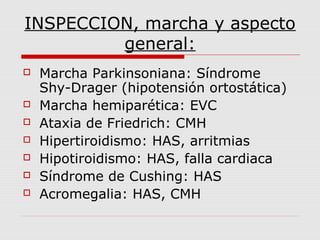 INSPECCION, marcha y aspecto
general:
 Marcha Parkinsoniana: Síndrome
Shy-Drager (hipotensión ortostática)
 Marcha hemiparética: EVC
 Ataxia de Friedrich: CMH
 Hipertiroidismo: HAS, arritmias
 Hipotiroidismo: HAS, falla cardiaca
 Síndrome de Cushing: HAS
 Acromegalia: HAS, CMH
 