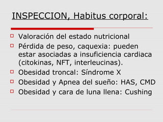 INSPECCION, Habitus corporal:
 Valoración del estado nutricional
 Pérdida de peso, caquexia: pueden
estar asociadas a insuficiencia cardiaca
(citokinas, NFT, interleucinas).
 Obesidad troncal: Síndrome X
 Obesidad y Apnea del sueño: HAS, CMD
 Obesidad y cara de luna llena: Cushing
 