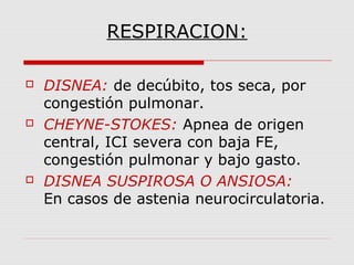 RESPIRACION:
 DISNEA: de decúbito, tos seca, por
congestión pulmonar.
 CHEYNE-STOKES: Apnea de origen
central, ICI severa con baja FE,
congestión pulmonar y bajo gasto.
 DISNEA SUSPIROSA O ANSIOSA:
En casos de astenia neurocirculatoria.
 