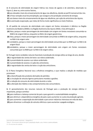 Exercícios de exames nacionais – Geografia A 11/22
Tema II – Os recursos naturais de que a população dispõe: usos, limites e potencialidades
2.1. Os recursos do subsolo
2. O consumo de eletricidade de origem hídrica nos meses de agosto e de setembro, observado na
Figura 2, deve-se, entre outros fatores,
(A) aos elevados níveis de armazenamento de água nas albufeiras, devido ao perfil transversal dos rios.
(B) à fraca variação anual da precipitação, que assegura uma produção constante de energia.
(C) aos baixos níveis de armazenamento de água nas albufeiras, por ação do anticiclone dos Açores.
(D) à acentuada evaporação, que reduz de forma muito significativa os níveis freáticos.
3. «O padrão de consumo de eletricidade com origem em fontes renováveis é idêntico na Região
Autónoma da Madeira (RAM) e na Região Autónoma dos Açores (RAA).» Esta afirmação é
(A) falsa, porque a maior percentagem de eletricidade com origem em fontes renováveis consumida na
RAM é de origem hídrica, enquanto na RAA é de origem geotérmica.
(B) falsa, porque a maior percentagem de eletricidade consumida na RAM é de origem eólica, enquanto
na RAA é de origem solar.
(C) verdadeira, porque a maior percentagem de eletricidade consumida quer na RAM quer na RAA é de
origem fóssil.
(D) verdadeira, porque a maior percentagem de eletricidade com origem em fontes renováveis
consumida quer na RAM quer na RAA é de origem eólica.
4. Portugal reúne condições naturais favoráveis à produção de energia eólica ao longo do ano, devido
(A) à regularidade dos ventos de leste e ao relevo acidentado.
(B) à proximidade do oceano e ao relevo acidentado.
(C) à proximidade do oceano e à ação dos anticiclones.
(D) à regularidade dos ventos de leste e à ação dos anticiclones.
5. O Plano Energético Nacional visa a eficiência energética, o que implica a adoção de medidas que
promovam
(A) a diversificação dos produtos derivados do petróleo.
(B) a circulação de veículos ligeiros particulares movidos a gasóleo.
(C) a redução do consumo de eletricidade durante a noite.
(D) a alteração dos hábitos e dos comportamentos dos consumidores.
6. O aproveitamento dos recursos naturais de Portugal para a produção de energia elétrica é
importante, porque contribui
(A) para melhorar a balança comercial do país e para garantir a sustentabilidade energética.
(B) para diminuir a dependência energética do país e para aumentar os custos da produção agrícola.
(C) para aumentar a exportação de eletricidade e para atrair indústrias intensivas em mão de obra.
(D) para dinamizar a utilização de veículos elétricos e para aumentar a pegada ecológica.
 