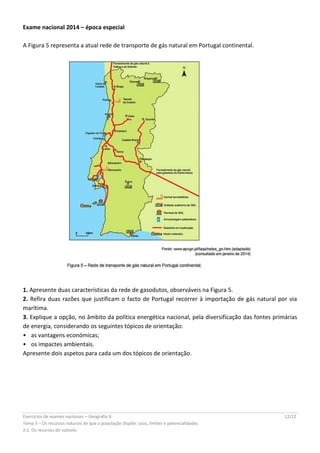Exercícios de exames nacionais – Geografia A 12/22
Tema II – Os recursos naturais de que a população dispõe: usos, limites e potencialidades
2.1. Os recursos do subsolo
Exame nacional 2014 – época especial
A Figura 5 representa a atual rede de transporte de gás natural em Portugal continental.
1. Apresente duas características da rede de gasodutos, observáveis na Figura 5.
2. Refira duas razões que justificam o facto de Portugal recorrer à importação de gás natural por via
marítima.
3. Explique a opção, no âmbito da política energética nacional, pela diversificação das fontes primárias
de energia, considerando os seguintes tópicos de orientação:
•  as vantagens económicas;
•  os impactes ambientais.
Apresente dois aspetos para cada um dos tópicos de orientação.
 