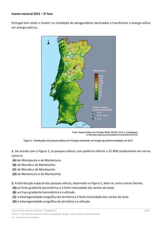Exercícios de exames nacionais – Geografia A 13/22
Tema II – Os recursos naturais de que a população dispõe: usos, limites e potencialidades
2.1. Os recursos do subsolo
Exame nacional 2015 – 2ª fase
Portugal tem vindo a investir na instalação de aerogeradores destinados a transformar a energia eólica
em energia elétrica.
1. De acordo com a Figura 2, os parques eólicos com potência inferior a 25 MW predominam em serras
como as
(A) de Montejunto e de Montemuro.
(B) de Marvão e de Montesinho.
(C) de Marvão e de Montejunto.
(D) de Montemuro e de Montesinho
2. A distribuição espacial dos parques eólicos, observada na Figura 2, deve-se, entre outros fatores,
(A) ao forte gradiente barométrico e à forte intensidade dos ventos de oeste.
(B) ao fraco gradiente barométrico e à altitude.
(C) à heterogeneidade orográfica do território e à forte intensidade dos ventos de leste.
(D) à heterogeneidade orográfica do território e à altitude.
 