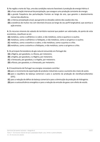 Exercícios de exames nacionais – Geografia A 14/22
Tema II – Os recursos naturais de que a população dispõe: usos, limites e potencialidades
2.1. Os recursos do subsolo
3. Na região a norte do Tejo, uma das condições naturais favoráveis à produção de energia hídrica é
(A) a fraca variação interanual da precipitação, que assegura uma produção constante de energia.
(B) a grande frequência das perturbações frontais ao longo do ano, que garante o abastecimento
mensal das albufeiras.
(C) a intensa precipitação anual, que garante os elevados valores dos caudais dos rios.
(D) a existência de muitos rios com desníveis bruscos ao longo do seu perfil longitudinal, que acentua a
ação erosiva.
4. Os recursos minerais do subsolo do território nacional que podem ser valorizados, do ponto de vista
económico, classificam-se em
(A) metálicos, como o volfrâmio e o cobre, e não metálicos, como o quartzo e o caulino.
(B) metálicos, como o volfrâmio e o feldspato, e não metálicos, como o sal-gema e o caulino.
(C) metálicos, como o estanho e o cobre, e não metálicos, como o quartzo e o lítio.
(D) metálicos, como o estanho e o feldspato, e não metálicos, como o sal-gema e o lítio.
5. Os principais fornecedores do gás natural consumido em Portugal são
(A) a Nigéria, por gasoduto, e a Rússia, por metaneiro.
(B) a Argélia, por gasoduto, e a Nigéria, por metaneiro.
(C) a Venezuela, por gasoduto, e a Argélia, por metaneiro.
(D) a Rússia, por gasoduto, e a Venezuela, por metaneiro.
6. O investimento de Portugal nas energias renováveis contribui
(A) para o incremento da exportação de produtos industriais e para o aumento dos níveis de azoto.
(B) para o equilíbrio da balança comercial e para o aumento da produção de clorofluorcarbonetos
(CFC).
(C) para a redução do défice da balança comercial e para a diminuição da produção de hidrogénio.
(D) para a autossuficiência energética e para a redução da emissão de gases com efeito de estufa.
 