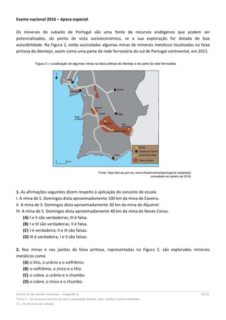 Exercícios de exames nacionais – Geografia A 15/22
Tema II – Os recursos naturais de que a população dispõe: usos, limites e potencialidades
2.1. Os recursos do subsolo
Exame nacional 2016 – época especial
Os minerais do subsolo de Portugal são uma fonte de recursos endógenos que podem ser
potencializados, do ponto de vista socioeconómico, se a sua exploração for dotada de boa
acessibilidade. Na Figura 2, estão assinaladas algumas minas de minerais metálicos localizadas na faixa
piritosa do Alentejo, assim como uma parte da rede ferroviária do sul de Portugal continental, em 2015.
1. As afirmações seguintes dizem respeito à aplicação do conceito de escala.
I. A mina de S. Domingos dista aproximadamente 100 km da mina de Caveira.
II. A mina de S. Domingos dista aproximadamente 30 km da mina de Aljustrel.
III. A mina de S. Domingos dista aproximadamente 40 km da mina de Neves Corvo.
(A) I e II são verdadeiras; III é falsa.
(B) I e III são verdadeiras; II é falsa.
(C) I é verdadeira; II e III são falsas.
(D) III é verdadeira; I e II são falsas.
2. Nas minas e nas jazidas da faixa piritosa, representadas na Figura 2, são explorados minerais
metálicos como
(A) o lítio, o urânio e o volfrâmio.
(B) o volfrâmio, o zinco e o lítio.
(C) o cobre, o urânio e o chumbo.
(D) o cobre, o zinco e o chumbo.
 