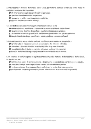 Exercícios de exames nacionais – Geografia A 16/22
Tema II – Os recursos naturais de que a população dispõe: usos, limites e potencialidades
2.1. Os recursos do subsolo
3. O transporte de minérios da mina de Neves Corvo, por ferrovia, pode ser combinado com o modo de
transporte marítimo, por este modo
(A) facilitar a conservação dos produtos transportados.
(B) permitir maior flexibilidade no percurso.
(C) assegurar a rapidez na entrega das mercadorias.
(D) possuir elevada capacidade de carga.
4. A atividade extrativa de minérios gera impactes ambientais como
(A) a degradação da paisagem e a contaminação química das águas subterrâneas.
(B) o agravamento do efeito de estufa e o esgotamento dos solos agrícolas.
(C) o aumento do pH das águas fluviais e a contaminação química das águas superficiais.
(D) a eutrofização das águas superficiais e a degradação do ecossistema fluvial.
5. O investimento no sector mineiro nacional, nos últimos anos, deveu-se, sobretudo, à
(A) proliferação de indústrias nacionais consumidoras dos minérios extraídos.
(B) descoberta de novos minérios e de novas jazidas de grande dimensão.
(C) elevada cotação atribuída às matérias-primas no contexto internacional.
(D) criação de normas de segurança para os trabalhadores do sector mineiro.
6. Os sistemas de comunicação e de logística contribuem para a melhoria do transporte de mercadorias,
na medida em que
(A) eliminam os custos de armazenamento e dispensam a necessidade de acondicionar os produtos.
(B) reduzem o tempo de entrega ao cliente e rentabilizam a frota disponível.
(C) reduzem o tempo de entrega ao cliente e eliminam os custos de armazenamento.
(D) rentabilizam a frota disponível e dispensam a necessidade de acondicionar os produtos.
 