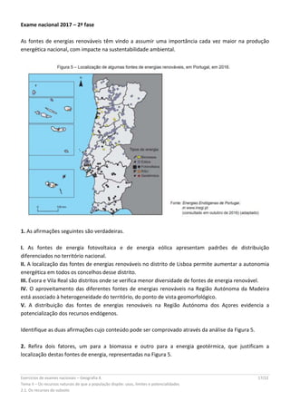 Exercícios de exames nacionais – Geografia A 17/22
Tema II – Os recursos naturais de que a população dispõe: usos, limites e potencialidades
2.1. Os recursos do subsolo
Exame nacional 2017 – 2ª fase
As fontes de energias renováveis têm vindo a assumir uma importância cada vez maior na produção
energética nacional, com impacte na sustentabilidade ambiental.
1. As afirmações seguintes são verdadeiras.
I. As fontes de energia fotovoltaica e de energia eólica apresentam padrões de distribuição
diferenciados no território nacional.
II. A localização das fontes de energias renováveis no distrito de Lisboa permite aumentar a autonomia
energética em todos os concelhos desse distrito.
III. Évora e Vila Real são distritos onde se verifica menor diversidade de fontes de energia renovável.
IV. O aproveitamento das diferentes fontes de energias renováveis na Região Autónoma da Madeira
está associado à heterogeneidade do território, do ponto de vista geomorfológico.
V. A distribuição das fontes de energias renováveis na Região Autónoma dos Açores evidencia a
potencialização dos recursos endógenos.
Identifique as duas afirmações cujo conteúdo pode ser comprovado através da análise da Figura 5.
2. Refira dois fatores, um para a biomassa e outro para a energia geotérmica, que justificam a
localização destas fontes de energia, representadas na Figura 5.
 