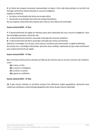 Exercícios de exames nacionais – Geografia A 18/22
Tema II – Os recursos naturais de que a população dispõe: usos, limites e potencialidades
2.1. Os recursos do subsolo
3. As fontes de energias renováveis representadas na Figura 5 têm sido desenvolvidas no território de
Portugal continental, potencializando os recursos endógenos.
Explique a influência
•  do relevo na localização das fontes de energia eólica;
•  da latitude na localização das fontes de energia fotovoltaica.
Na sua resposta, desenvolva dois aspetos para cada um dos tópicos de orientação.
Exame nacional 2018 – 1ª fase
7. O desenvolvimento da região do Alentejo passa pela exploração dos seus recursos endógenos. Duas
das estratégias possíveis a fomentar são:
A – o desenvolvimento da fileira associada à extração dos minerais metálicos;
B – o desenvolvimento da fileira associada à extração das rochas ornamentais.
Selecione a estratégia, A ou B, que, como autarca, escolheria para desenvolver a região do Alentejo.
De acordo com a estratégia selecionada, apresente duas medidas, explicando de que modo contribuem
para o desenvolvimento da região.
Exame nacional 2019 – 1ª fase
3.5. A principal matéria-prima utilizada nas fábricas de cerâmica são os recursos minerais não metálicos,
como
(A) o talco e o lítio.
(B) o caulino e o feldspato.
(C) o urânio e a calcite.
(D) o gesso e o volfrâmio.
Exame nacional 2019 – 2ª fase
12. O gás natural utilizado no território nacional tem diferentes origens geográficas. Apresente duas
razões que justifiquem a diversificação geográfica das fontes de gás natural importado.
 