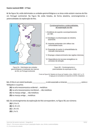 Exercícios de exames nacionais – Geografia A 19/22
Tema II – Os recursos naturais de que a população dispõe: usos, limites e potencialidades
2.1. Os recursos do subsolo
Exame nacional 2020 – 1ª fase
6. Na Figura 5A, estão delimitadas as unidades geomorfológicas e as áreas onde existem reservas de lítio
em Portugal continental. Na Figura 5B, estão listados, de forma aleatória, constrangimentos e
potencialidades da exploração do lítio.
6.1. O lítio é um metal localizado ______________ e está associado a minerais ______________, como o
feldspato e o quartzo.
(A) na orla mesocenozoica ocidental ... metálicos
(B) na orla mesocenozoica meridional ... não metálicos
(C) no maciço antigo ... não metálicos
(D) no maciço antigo ... metálicos
6.2. Os constrangimentos da exploração do lítio correspondem, na Figura 5B, aos números
(A) II, IV e V.
(B) III, IV e VI.
(C) I, III e VI.
(D) I, II e V.
 