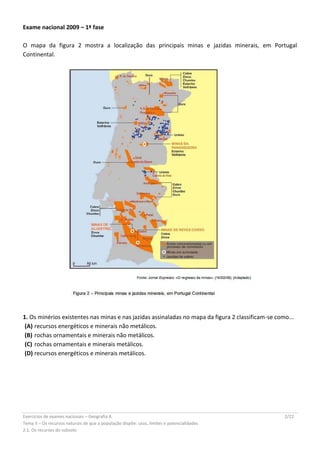 Exercícios de exames nacionais – Geografia A 2/22
Tema II – Os recursos naturais de que a população dispõe: usos, limites e potencialidades
2.1. Os recursos do subsolo
Exame nacional 2009 – 1ª fase
O mapa da figura 2 mostra a localização das principais minas e jazidas minerais, em Portugal
Continental.
1. Os minérios existentes nas minas e nas jazidas assinaladas no mapa da figura 2 classificam-se como...
(A) recursos energéticos e minerais não metálicos.
(B) rochas ornamentais e minerais não metálicos.
(C) rochas ornamentais e minerais metálicos.
(D) recursos energéticos e minerais metálicos.
 