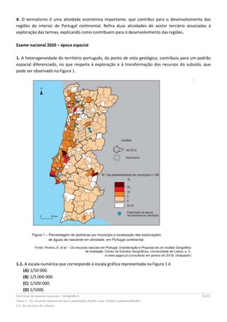 Exercícios de exames nacionais – Geografia A 21/22
Tema II – Os recursos naturais de que a população dispõe: usos, limites e potencialidades
2.1. Os recursos do subsolo
4. O termalismo é uma atividade económica importante, que contribui para o desenvolvimento das
regiões do interior de Portugal continental. Refira duas atividades do sector terciário associadas à
exploração das termas, explicando como contribuem para o desenvolvimento das regiões.
Exame nacional 2020 – época especial
1. A heterogeneidade do território português, do ponto de vista geológico, contribuiu para um padrão
espacial diferenciado, no que respeita à exploração e à transformação dos recursos do subsolo, que
pode ser observado na Figura 1.
1.1. A escala numérica que corresponde à escala gráfica representada na Figura 1 é
(A) 1/50 000.
(B) 1/5 000 000.
(C) 1/500 000.
(D) 1/5000.
 