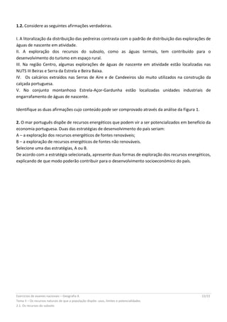 Exercícios de exames nacionais – Geografia A 22/22
Tema II – Os recursos naturais de que a população dispõe: usos, limites e potencialidades
2.1. Os recursos do subsolo
1.2. Considere as seguintes afirmações verdadeiras.
I. A litoralização da distribuição das pedreiras contrasta com o padrão de distribuição das explorações de
águas de nascente em atividade.
II. A exploração dos recursos do subsolo, como as águas termais, tem contribuído para o
desenvolvimento do turismo em espaço rural.
III. Na região Centro, algumas explorações de águas de nascente em atividade estão localizadas nas
NUTS III Beiras e Serra da Estrela e Beira Baixa.
IV.  Os calcários extraídos nas Serras de Aire e de Candeeiros são muito utilizados na construção da
calçada portuguesa.
V. No conjunto montanhoso Estrela-Açor-Gardunha estão localizadas unidades industriais de
engarrafamento de águas de nascente.
Identifique as duas afirmações cujo conteúdo pode ser comprovado através da análise da Figura 1.
2. O mar português dispõe de recursos energéticos que podem vir a ser potencializados em benefício da
economia portuguesa. Duas das estratégias de desenvolvimento do país seriam:
A – a exploração dos recursos energéticos de fontes renováveis;
B – a exploração de recursos energéticos de fontes não renováveis.
Selecione uma das estratégias, A ou B.
De acordo com a estratégia selecionada, apresente duas formas de exploração dos recursos energéticos,
explicando de que modo poderão contribuir para o desenvolvimento socioeconómico do país.
 