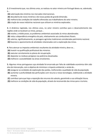 Exercícios de exames nacionais – Geografia A 3/22
Tema II – Os recursos naturais de que a população dispõe: usos, limites e potencialidades
2.1. Os recursos do subsolo
2. O investimento que, nos últimos anos, se realizou no setor mineiro em Portugal deveu-se, sobretudo,
à...
(A) valorização dos minérios nos mercados internacionais.
(B) descoberta de novos minérios e de novas jazidas de grande dimensão.
(C) melhoria das condições de trabalho oferecidas aos trabalhadores do setor mineiro.
(D) criação de novas indústrias nacionais que utilizam os minérios explorados.
3. A dinâmica registada, nos últimos anos, no setor mineiro contribui para o desenvolvimento das
regiões onde se localizam as minas, porque...
(A) resolve, a médio prazo, os problemas ambientais associados às minas abandonadas.
(B) reduz a dependência energética do país, relativamente aos combustíveis fósseis.
(C) valoriza, significativamente, as paisagens agrícolas tradicionais consideradas património nacional.
(D) favorece o aparecimento de atividades relacionadas com a exploração das minas.
4. Para atenuar os impactos ambientais resultantes da atividade mineira, deve-se...
(A) investir na qualificação profissional dos mineiros.
(B) executar corretamente os planos de recuperação.
(C) depositar os resíduos perigosos nas pedreiras desativadas.
(D) melhorar a acessibilidade nas áreas envolventes.
5. Algumas minas portuguesas cuja atividade foi encerrada por falta de viabilidade económica têm sido
alvo de intervenção, com o objetivo de minimizar o impacto ambiental, e ainda de...
(A) assegurar as condições de exploração das jazidas, melhorando a qualidade de vida da população.
(B) aumentar a profundidade das perfurações com recurso a novas tecnologias, viabilizando a atividade
mineira.
(C) contribuir para que haja a reposição dos recursos do subsolo, garantindo a sua utilização futura.
(D) melhorar as condições de vida da população, através da reconversão das minas para o turismo.
 