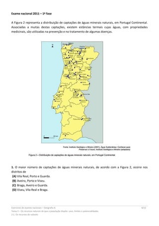 Exercícios de exames nacionais – Geografia A 4/22
Tema II – Os recursos naturais de que a população dispõe: usos, limites e potencialidades
2.1. Os recursos do subsolo
Exame nacional 2011 – 1ª fase
A Figura 2 representa a distribuição de captações de águas minerais naturais, em Portugal Continental.
Associadas a muitas destas captações, existem estâncias termais cujas águas, com propriedades
medicinais, são utilizadas na prevenção e no tratamento de algumas doenças.
1. O maior número de captações de águas minerais naturais, de acordo com a Figura 2, ocorre nos
distritos de
(A) Vila Real, Porto e Guarda.
(B) Aveiro, Porto e Viseu.
(C) Braga, Aveiro e Guarda.
(D) Viseu, Vila Real e Braga.
 
