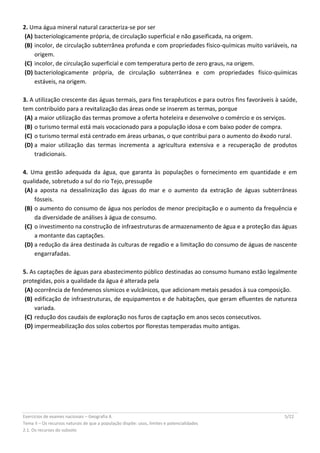 Exercícios de exames nacionais – Geografia A 5/22
Tema II – Os recursos naturais de que a população dispõe: usos, limites e potencialidades
2.1. Os recursos do subsolo
2. Uma água mineral natural caracteriza-se por ser
(A) bacteriologicamente própria, de circulação superficial e não gaseificada, na origem.
(B) incolor, de circulação subterrânea profunda e com propriedades físico-químicas muito variáveis, na
origem.
(C) incolor, de circulação superficial e com temperatura perto de zero graus, na origem.
(D) bacteriologicamente própria, de circulação subterrânea e com propriedades físico-químicas
estáveis, na origem.
3. A utilização crescente das águas termais, para fins terapêuticos e para outros fins favoráveis à saúde,
tem contribuído para a revitalização das áreas onde se inserem as termas, porque
(A) a maior utilização das termas promove a oferta hoteleira e desenvolve o comércio e os serviços.
(B) o turismo termal está mais vocacionado para a população idosa e com baixo poder de compra.
(C) o turismo termal está centrado em áreas urbanas, o que contribui para o aumento do êxodo rural.
(D) a maior utilização das termas incrementa a agricultura extensiva e a recuperação de produtos
tradicionais.
4. Uma gestão adequada da água, que garanta às populações o fornecimento em quantidade e em
qualidade, sobretudo a sul do rio Tejo, pressupõe
(A) a aposta na dessalinização das águas do mar e o aumento da extração de águas subterrâneas
fósseis.
(B) o aumento do consumo de água nos períodos de menor precipitação e o aumento da frequência e
da diversidade de análises à água de consumo.
(C) o investimento na construção de infraestruturas de armazenamento de água e a proteção das águas
a montante das captações.
(D) a redução da área destinada às culturas de regadio e a limitação do consumo de águas de nascente
engarrafadas.
5. As captações de águas para abastecimento público destinadas ao consumo humano estão legalmente
protegidas, pois a qualidade da água é alterada pela
(A) ocorrência de fenómenos sísmicos e vulcânicos, que adicionam metais pesados à sua composição.
(B) edificação de infraestruturas, de equipamentos e de habitações, que geram efluentes de natureza
variada.
(C) redução dos caudais de exploração nos furos de captação em anos secos consecutivos.
(D) impermeabilização dos solos cobertos por florestas temperadas muito antigas.
 