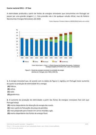 Exercícios de exames nacionais – Geografia A 6/22
Tema II – Os recursos naturais de que a população dispõe: usos, limites e potencialidades
2.1. Os recursos do subsolo
Exame nacional 2011 – 2ª fase
A eletricidade produzida a partir de fontes de energias renováveis que consumimos em Portugal vai
passar por uma grande viragem […]. Esta previsão não é de qualquer estudo oficial, mas do Roteiro
Nacional das Energias Renováveis até 2020.
Fonte: Expresso, Primeiro Caderno (20/03/2010) (texto com cortes)
1. A energia renovável que, de acordo com os dados da Figura 2, registou em Portugal maior aumento
da quota na produção de eletricidade foi a energia
(A) hídrica.
(B) eólica.
(C) solar.
(D) geotérmica.
2. O aumento da produção de eletricidade a partir das fontes de energias renováveis fará com que
Portugal esteja
(A) menos dependente da obtenção da energia das marés.
(B) mais sujeito às flutuações do preço do petróleo.
(C) mais preparado para investir em carros movidos a gás.
(D) menos dependente das fontes de energia fóssil.
 
