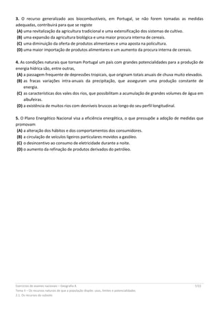 Exercícios de exames nacionais – Geografia A 7/22
Tema II – Os recursos naturais de que a população dispõe: usos, limites e potencialidades
2.1. Os recursos do subsolo
3. O recurso generalizado aos biocombustíveis, em Portugal, se não forem tomadas as medidas
adequadas, contribuirá para que se registe
(A) uma revitalização da agricultura tradicional e uma extensificação dos sistemas de cultivo.
(B) uma expansão da agricultura biológica e uma maior procura interna de cereais.
(C) uma diminuição da oferta de produtos alimentares e uma aposta na policultura.
(D) uma maior importação de produtos alimentares e um aumento da procura interna de cereais.
4. As condições naturais que tornam Portugal um país com grandes potencialidades para a produção de
energia hídrica são, entre outras,
(A) a passagem frequente de depressões tropicais, que originam totais anuais de chuva muito elevados.
(B) as fracas variações intra-anuais da precipitação, que asseguram uma produção constante de
energia.
(C) as características dos vales dos rios, que possibilitam a acumulação de grandes volumes de água em
albufeiras.
(D) a existência de muitos rios com desníveis bruscos ao longo do seu perfil longitudinal.
5. O Plano Energético Nacional visa a eficiência energética, o que pressupõe a adoção de medidas que
promovam
(A) a alteração dos hábitos e dos comportamentos dos consumidores.
(B) a circulação de veículos ligeiros particulares movidos a gasóleo.
(C) o desincentivo ao consumo de eletricidade durante a noite.
(D) o aumento da refinação de produtos derivados do petróleo.
 