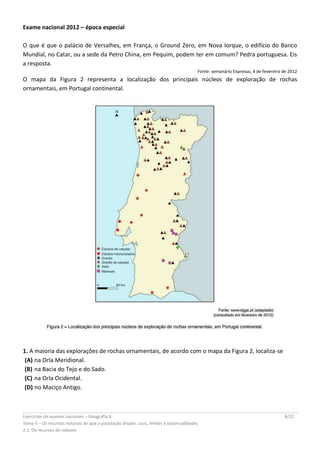 Exercícios de exames nacionais – Geografia A 8/22
Tema II – Os recursos naturais de que a população dispõe: usos, limites e potencialidades
2.1. Os recursos do subsolo
Exame nacional 2012 – época especial
O que é que o palácio de Versalhes, em França, o Ground Zero, em Nova Iorque, o edifício do Banco
Mundial, no Catar, ou a sede da Petro China, em Pequim, podem ter em comum? Pedra portuguesa. Eis
a resposta.
Fonte: semanário Expresso, 4 de fevereiro de 2012
O mapa da Figura 2 representa a localização dos principais núcleos de exploração de rochas
ornamentais, em Portugal continental.
1. A maioria das explorações de rochas ornamentais, de acordo com o mapa da Figura 2, localiza-se
(A) na Orla Meridional.
(B) na Bacia do Tejo e do Sado.
(C) na Orla Ocidental.
(D) no Maciço Antigo.
 