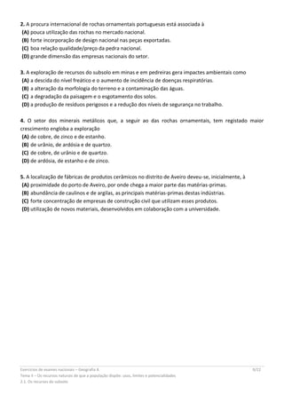 Exercícios de exames nacionais – Geografia A 9/22
Tema II – Os recursos naturais de que a população dispõe: usos, limites e potencialidades
2.1. Os recursos do subsolo
2. A procura internacional de rochas ornamentais portuguesas está associada à
(A) pouca utilização das rochas no mercado nacional.
(B) forte incorporação de design nacional nas peças exportadas.
(C) boa relação qualidade/preço da pedra nacional.
(D) grande dimensão das empresas nacionais do setor.
3. A exploração de recursos do subsolo em minas e em pedreiras gera impactes ambientais como
(A) a descida do nível freático e o aumento de incidência de doenças respiratórias.
(B) a alteração da morfologia do terreno e a contaminação das águas.
(C) a degradação da paisagem e o esgotamento dos solos.
(D) a produção de resíduos perigosos e a redução dos níveis de segurança no trabalho.
4. O setor dos minerais metálicos que, a seguir ao das rochas ornamentais, tem registado maior
crescimento engloba a exploração
(A) de cobre, de zinco e de estanho.
(B) de urânio, de ardósia e de quartzo.
(C) de cobre, de urânio e de quartzo.
(D) de ardósia, de estanho e de zinco.
5. A localização de fábricas de produtos cerâmicos no distrito de Aveiro deveu-se, inicialmente, à
(A) proximidade do porto de Aveiro, por onde chega a maior parte das matérias-primas.
(B) abundância de caulinos e de argilas, as principais matérias-primas destas indústrias.
(C) forte concentração de empresas de construção civil que utilizam esses produtos.
(D) utilização de novos materiais, desenvolvidos em colaboração com a universidade.
 