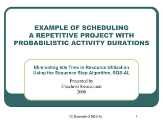 (III) Example of SQS-AL 1
EXAMPLE OF SCHEDULING
A REPETITIVE PROJECT WITH
PROBABILISTIC ACTIVITY DURATIONS
Eliminating Idle Time in Resource Utilization
Using the Sequence Step Algorithm, SQS-AL
Presented by
Chachrist Srisuwanrat
2008
 