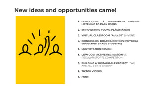 New ideas and opportunities came!
1. CONDUCTING A PRELIMINARY SURVEY:
LISTENING TO PARK USERS
2. EMPOWERING YOUNG PLACEMAKERS
3. VIRTUAL CLASSROOM “AULA 26” (INVENT)
4. BRINGING ON BOARD MONITORS (PHYSICAL
EDUCATION GRADE STUDENTS)
5. MULTISTATION DESIGN
6. LOW COST ACTIVE RECREATION VS
REGULAR SPORTS COMPETITION
7. BUILDING A SUSTAINABLE PROJECT “WE
ARE ALL GOING GREEN”
8. TIKTOK VIDEOS
9. FUN!!
 