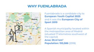 WHY FUENLABRADA
Fuenlabrada is a candidate city to
European Youth Capital 2025
and it was the European City of
Sport 2019
A Spanish municipality located within
the metropolitan area of Madrid
(situated 17 kilometres southwest of
the capital)
Area: 39.41 km²
Population: 193,586 (2018)
 