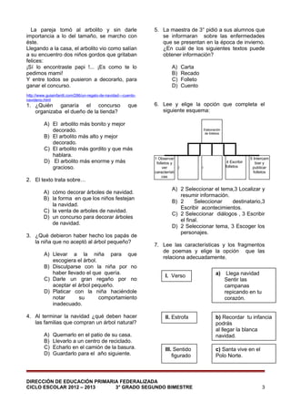La pareja tomó al arbolito y sin darle
importancia a lo del tamaño, se marcho con
éste.
Llegando a la casa, el arbolito vio como salían
a su encuentro dos niños gordos que gritaban
felices:
¡Sí lo encontraste papi !... ¡Es como te lo
pedimos mami!
Y entre todos se pusieron a decorarlo, para
ganar el concurso.
http://www.guiainfantil.com/286/un-regalo-de-navidad---cuentonavideno.html

1. ¿Quién ganaría el concurso
organizaba el dueño de la tienda?

que

A) El arbolito más bonito y mejor
decorado.
B) El arbolito más alto y mejor
decorado.
C) El arbolito más gordito y que más
hablara.
D) El arbolito más enorme y más
gracioso.
2. El texto trata sobre…
A) cómo decorar árboles de navidad.
B) la forma en que los niños festejan
la navidad.
C) la venta de arboles de navidad.
D) un concurso para decorar árboles
de navidad.
3. ¿Qué debieron haber hecho los papás de
la niña que no aceptó al árbol pequeño?
A) Llevar a la niña para que
escogiera el árbol.
B) Disculparse con la niña por no
haber llevado el que quería.
C) Darle un gran regaño por no
aceptar el árbol pequeño.
D) Platicar con la niña haciéndole
notar
su
comportamiento
inadecuado.
4. Al terminar la navidad ¿qué deben hacer
las familias que compran un árbol natural?
A)
B)
C)
D)

Quemarlo en el patio de su casa.
Llevarlo a un centro de reciclado.
Echarlo en el camión de la basura.
Guardarlo para el año siguiente.

5. La maestra de 3° pidió a sus alumnos que
se informaran sobre las enfermedades
que se presentan en la época de invierno.
¿En cuál de los siguientes textos puede
obtener información?
A)
B)
C)
D)

Carta
Recado
Folleto
Cuento

6. Lee y elige la opción que completa el
siguiente esquema:

Elaboración
de folletos

1 Observar
folletos y
2
ver
característi
cas

4 Escribir
folletos

3

5 Intercam
biar y
publicar
folletos

A) 2 Seleccionar el tema,3 Localizar y
resumir información.
B) 2
Seleccionar
destinatario,3
Escribir acontecimientos.
C) 2 Seleccionar diálogos , 3 Escribir
el final.
D) 2 Seleccionar tema, 3 Escoger los
personajes.
7. Lee las características y los fragmentos
de poemas y elige la opción que las
relaciona adecuadamente.
I. Verso

a)

II. Estrofa

b) Recordar tu infancia
podrás
al llegar la blanca
navidad.

III. Sentido
figurado

c) Santa vive en el
Polo Norte.

DIRECCIÓN DE EDUCACIÓN PRIMARIA FEDERALIZADA
CICLO ESCOLAR 2012 – 2013
3° GRADO SEGUNDO BIMESTRE

Llega navidad
Sentir las
campanas
repicando en tu
corazón.

3

 