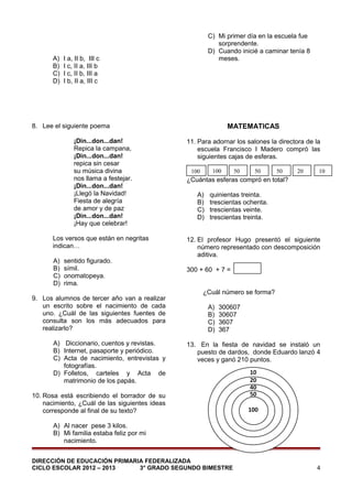 A)
B)
C)
D)

C) Mi primer día en la escuela fue
sorprendente.
D) Cuando inicié a caminar tenía 8
meses.

I a, II b, III c
I c, II a, III b
I c, II b, III a
I b, II a, III c

MATEMATICAS

8. Lee el siguiente poema
¡Din...don...dan!
Repica la campana,
¡Din...don...dan!
repica sin cesar
su música divina
nos llama a festejar.
¡Din...don...dan!
¡Llegó la Navidad!
Fiesta de alegría
de amor y de paz
¡Din...don...dan!
¡Hay que celebrar!
Los versos que están en negritas
indican…
A)
B)
C)
D)

sentido figurado.
símil.
onomatopeya.
rima.

9. Los alumnos de tercer año van a realizar
un escrito sobre el nacimiento de cada
uno. ¿Cuál de las siguientes fuentes de
consulta son los más adecuados para
realizarlo?
A) Diccionario, cuentos y revistas.
B) Internet, pasaporte y periódico.
C) Acta de nacimiento, entrevistas y
fotografías.
D) Folletos, carteles y Acta de
matrimonio de los papás.

11. Para adornar los salones la directora de la
escuela Francisco I Madero compró las
siguientes cajas de esferas.
100

100

50

50

50

20

10

¿Cuántas esferas compró en total?
A)
B)
C)
D)

quinientas treinta.
trescientas ochenta.
trescientas veinte.
trescientas treinta.

12. El profesor Hugo presentó el siguiente
número representado con descomposición
aditiva.
300 + 60 + 7 =
¿Cuál número se forma?
A)
B)
C)
D)

300607
30607
3607
367

13. En la fiesta de navidad se instaló un
puesto de dardos, donde Eduardo lanzó 4
veces y ganó 210 puntos.

10. Rosa está escribiendo el borrador de su
nacimiento, ¿Cuál de las siguientes ideas
corresponde al final de su texto?
A) Al nacer pese 3 kilos.
B) Mi familia estaba feliz por mi
nacimiento.
DIRECCIÓN DE EDUCACIÓN PRIMARIA FEDERALIZADA
CICLO ESCOLAR 2012 – 2013
3° GRADO SEGUNDO BIMESTRE

4

 