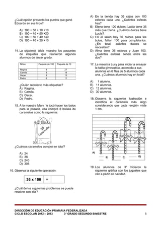 ¿Cuál opción presenta los puntos que ganó
Eduardo en sus tiros?
A)
B)
C)
D)

100 + 50 + 10 +10
100 + 40 + 50 +20
100 + 50 + 40 +40
100 + 40 + 20 +10

14. La siguiente tabla muestra los paquetes
de etiquetas que reunieron algunos
alumnos de tercer grado.
Niños

Paquete de 100

Regina
Camila
Oscar
Pedro

Paquete de 10

8
9
8
6

27
18
13
11

¿Quién recolecto más etiquetas?
A) Regina.
B) Camila.
C) Oscar.
D) Pedro.
15. A la maestra Mary le tocó hacer los bolos
para la posada, ella compró 8 bolsas de
caramelos como la siguiente:

A) En la tienda hay 36 cajas con 100
esferas cada una. ¿Cuántas esferas
hay?
B) Elena tiene 100 dulces, Lucía tiene 36
más que Elena. ¿Cuántos dulces tiene
Lucía?
C) En el salón hay 36 dulces para los
bolos, faltan 100 para completarlos.
¿En total, cuántos dulces se
necesitan?
D) Alma tiene 36 esferas y Juan 100.
¿Cuántas esferas tienen entre los
dos?
17. La maestra Lucy para iniciar a ensayar
la tabla gimnastica, acomoda a sus
alumnos en 6 filas de 5 alumnos cada
una. ¿Cuántos alumnos hay en total?
A) 1 alumno.
B) 11 alumnos.
C) 12 alumnos.
D) 30 alumnos.
18. Observa la siguiente ilustración e
identifica el caramelo más largo
considerando que cada renglón mide
1 cm.

¿Cuántos caramelos compró en total?
A)
B)
C)
D)

A)

24
38
240
308

B)

16. Observa la siguiente operación:

36 x 100

C)

D)

19. Los alumnos de 3° hicieron la
siguiente gráfica con los juguetes que
van a pedir en navidad.

=

¿Cuál de los siguientes problemas se puede
resolver con ella?

DIRECCIÓN DE EDUCACIÓN PRIMARIA FEDERALIZADA
CICLO ESCOLAR 2012 – 2013
3° GRADO SEGUNDO BIMESTRE

5

 