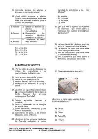 D) incorrecta, porque las plantas
animales no se pueden acabar.

y

25. ¿Cuál opción presenta la relación
correcta entre la estrategia de las tres
erres y la actividad a realizar para el
cuidado del ambiente?
I. Reciclar
II. Reusar

III. Reducir
A)
B)
C)
D)

a. Utilizar las botellas de
plástico
en
manualidades
b. Desconectar
los
aparatos
eléctricos
cuando no se utilizan
c. Transformar el fierro
viejo en nuevo

I a, II b, III c
I c, II b, III a
I a, II c, III b
I c, II a, III b

cantidad de actividades y las
difíciles?
A)
B)
C)
D)

más

Mujeres.
Hombres.
Ancianos.
Niños.

29. ¿En qué mito o leyenda se muestran
las creencias que tenían sobre la
naturaleza los pueblos prehispánicos
de Coahuila?

A) La leyenda del Sol y la Luna que trata
sobre la creación del día y la noche.
B) La leyenda del maíz que narra sobre
cómo se originó el hombre.
C) Mito los Cinco soles, que habla sobre
la creación del universo
D) Mito Chichimeca que habla sobre el
demonio y las cabezas de siervos.

LA ENTIDAD DONDE VIVO
26. Por su estilo de vida los tobosos, los
irritilas, los coahuiltecas y los
guachichiles se dedicaban a la…
A)
B)
C)
D)

30. Observa la siguiente ilustración:

caza, la pesca y recolectar granos.
pesca, la caza y la agricultura.
siembra de maíz y a cazar animales.
recolección de alimentos, la caza y la
pesca.

27. ¿Cuál de las siguientes características
no corresponde al norte de la región a
donde
llegaron
los
primeros
pobladores de Coahuila?
A) Paisaje
agradable:
bosques
y
humedad.
B) Territorio devastado por el desagüe
del mar de Tetis.
C) Vivian tlacuaches, mapaches y una
multitud de roedores.
D) Extensiones de pinos y de árboles
adaptados a ese ambiente.
28. ¿Quiénes de los primeros habitantes
de Coahuila realizaban la mayor

¿Cómo se le llama a este vestigio de los
primeros pobladores?

A) Chuzo.
B) Dibujo.
C) Petroglifo.
D) Pintura.

DIRECCIÓN DE EDUCACIÓN PRIMARIA FEDERALIZADA
CICLO ESCOLAR 2012 – 2013
3° GRADO SEGUNDO BIMESTRE

7

 