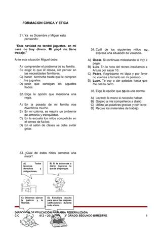 FORMACION CIVICA Y ETICA

31. Ya es Diciembre y Miguel está
pensando:
“Esta navidad no tendré juguetes, en mi
casa no hay dinero. Mi papá no tiene
trabajo.”
Ante esta situación Miguel debe:
A) comprender el problema de su familia.
B) exigir lo que él desea, sin pensar en
las necesidades familiares.
C) hacer berrinche hasta que le compren
los juguetes.
D) pedir que consigan los juguetes
fiados.
32. Elige la opción que menciona una
regla.
A) En la posada de mi familia nos
divertimos mucho.
B) En mi colonia, se respira un ambiente
de armonía y tranquilidad.
C) En la escuela los niños competirán en
el torneo de fut bol.
D) En el salón de clases se debe evitar
gritar.

34. Cuál de los siguientes niños no
expresa una situación de violencia.
A) Oscar. Si continuas molestando te voy a
pegar.
B) Luis. En la hora del recreo insultamos a
Arturo por sacar 10.
C) Pedro. Regrésame mi lápiz y por favor
no vuelvas a tomarlo sin mi permiso.
D) Lupe. Te voy a dar patadas hasta que
me des tu carro.
35. Elige la opción que no es una norma.
A)
B)
C)
D)

Levanto la mano si necesito hablar.
Golpeo a mis compañeros a diario.
Utilizo las palabras gracias y por favor.
Recojo los materiales de trabajo.

33. ¿Cuál de éstos niños comenta una
meta?
A)
Todos
tenemos
derechos
y
obligaciones.

C) Debemos ejercer
la justicia y la
libertad.

B) Si te esfuerzas a
diario lograras lo
que te propongas.

D) Estudiare mucho
para sacar las mejores
calificaciones durante
todo el año.

DIRECCIÓN DE EDUCACIÓN PRIMARIA FEDERALIZADA
CICLO ESCOLAR 2012 – 2013
3° GRADO SEGUNDO BIMESTRE

8

 