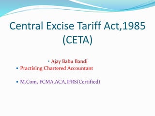 Central Excise Tariff Act,1985
(CETA)
• Ajay Babu Bandi
 Practising Chartered Accountant
 M.Com, FCMA,ACA,IFRS(Certified)
 