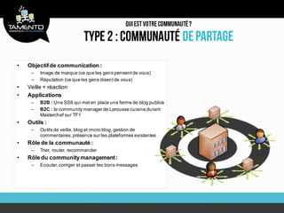 •   Objectif de communication :
     –   Image de marque (ce que les gens pensent de vous)
     –   Réputation (ce que les gens disent de vous)
•   Veille + réaction
•   Applications
     –   B2B : Une SSII qui met en place une ferme de blog publics
     –   B2C : le community manager de Larousse cuisine durant
         Masterchef sur TF1
•   Outils :
     –   Outils de veille, blog et micro blog, gestion de
         commentaires, présence sur les plateformes existantes
•   Rôle de la communauté :
     –   Trier, router, recommander
•   Rôle du community management :
     –   Ecouter, corriger et passer les bons messages
 